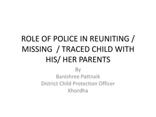 ROLE OF POLICE IN REUNITING /
MISSING / TRACED CHILD WITH
HIS/ HER PARENTS
By
Banishree Pattnaik
District Child Protection Officer
Khordha
 