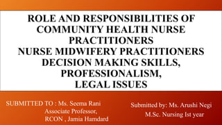 ROLE AND RESPONSIBILITIES OF
COMMUNITY HEALTH NURSE
PRACTITIONERS
NURSE MIDWIFERY PRACTITIONERS
DECISION MAKING SKILLS,
PROFESSIONALISM,
LEGAL ISSUES
Submitted by: Ms. Arushi Negi
M.Sc. Nursing Ist year
SUBMITTED TO : Ms. Seema Rani
Associate Professor,
RCON , Jamia Hamdard
 