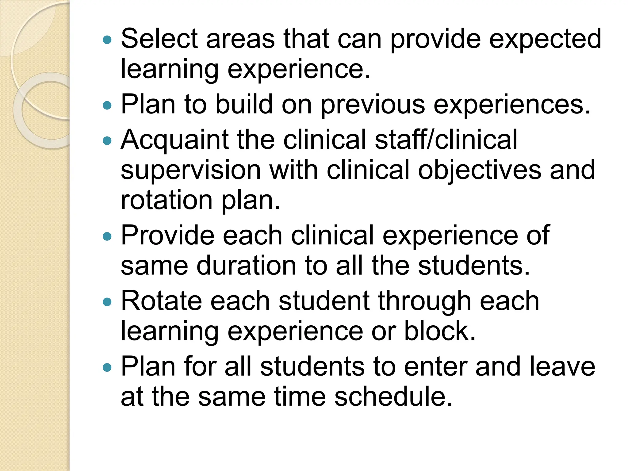  Select areas that can provide expected
learning experience.
 Plan to build on previous experiences.
 Acquaint the clinical staff/clinical
supervision with clinical objectives and
rotation plan.
 Provide each clinical experience of
same duration to all the students.
 Rotate each student through each
learning experience or block.
 Plan for all students to enter and leave
at the same time schedule.
 
