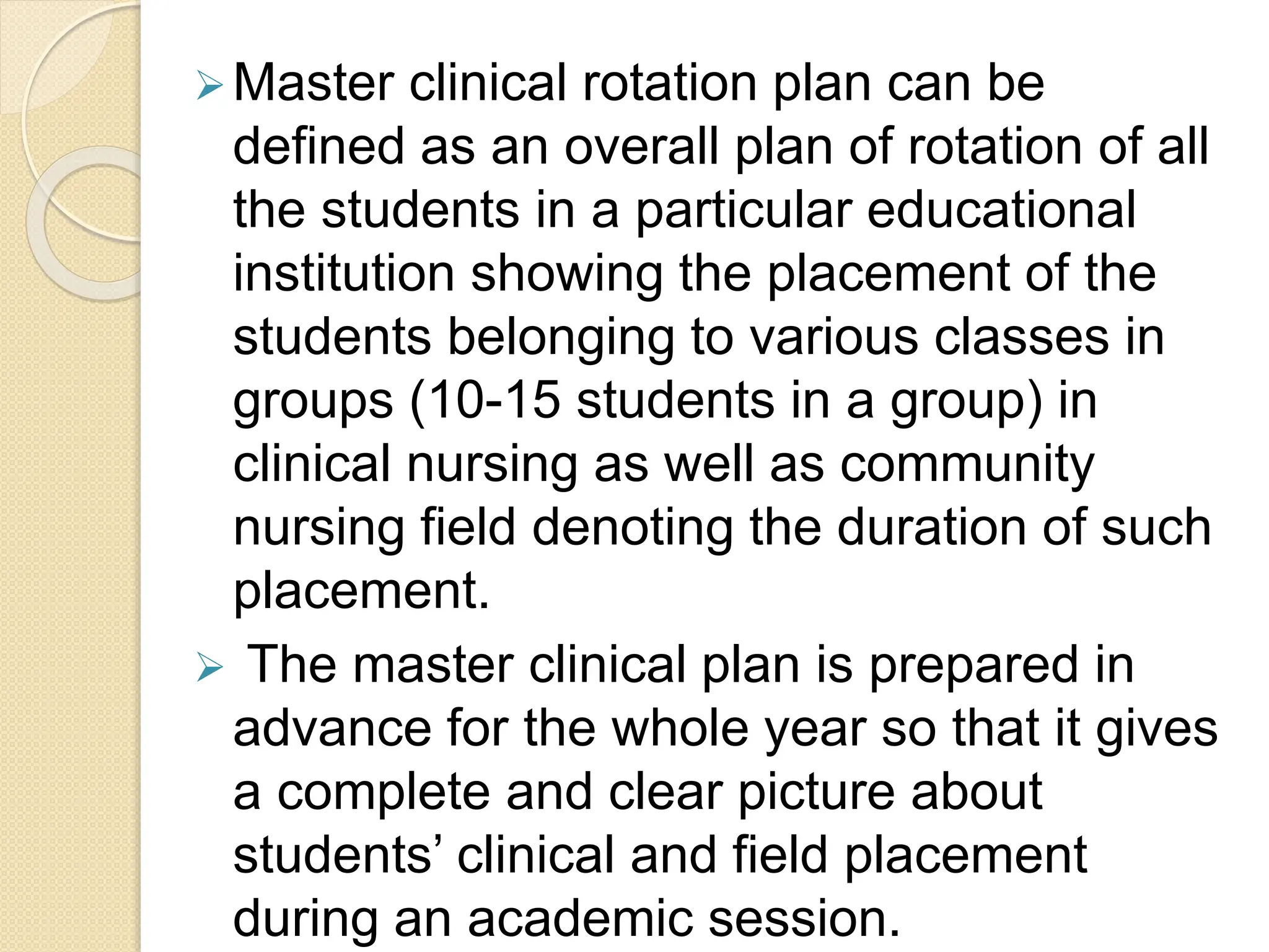 Master clinical rotation plan can be
defined as an overall plan of rotation of all
the students in a particular educational
institution showing the placement of the
students belonging to various classes in
groups (10-15 students in a group) in
clinical nursing as well as community
nursing field denoting the duration of such
placement.
 The master clinical plan is prepared in
advance for the whole year so that it gives
a complete and clear picture about
students’ clinical and field placement
during an academic session.
 