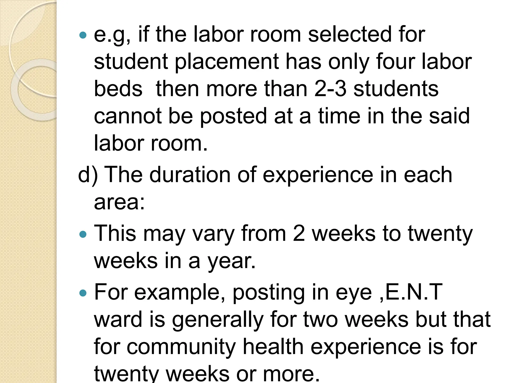  e.g, if the labor room selected for
student placement has only four labor
beds then more than 2-3 students
cannot be posted at a time in the said
labor room.
d) The duration of experience in each
area:
 This may vary from 2 weeks to twenty
weeks in a year.
 For example, posting in eye ,E.N.T
ward is generally for two weeks but that
for community health experience is for
twenty weeks or more.
 