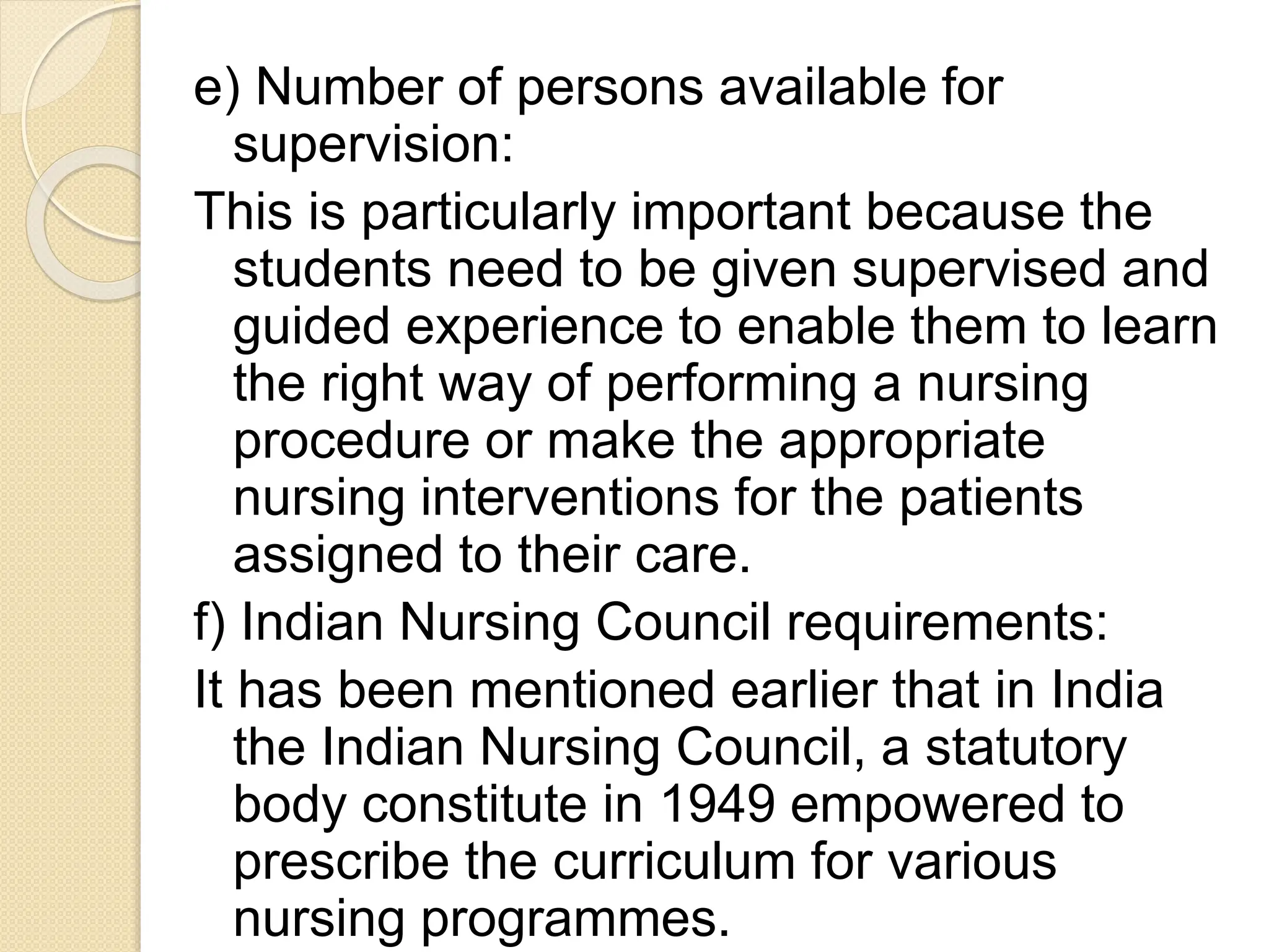 e) Number of persons available for
supervision:
This is particularly important because the
students need to be given supervised and
guided experience to enable them to learn
the right way of performing a nursing
procedure or make the appropriate
nursing interventions for the patients
assigned to their care.
f) Indian Nursing Council requirements:
It has been mentioned earlier that in India
the Indian Nursing Council, a statutory
body constitute in 1949 empowered to
prescribe the curriculum for various
nursing programmes.
 