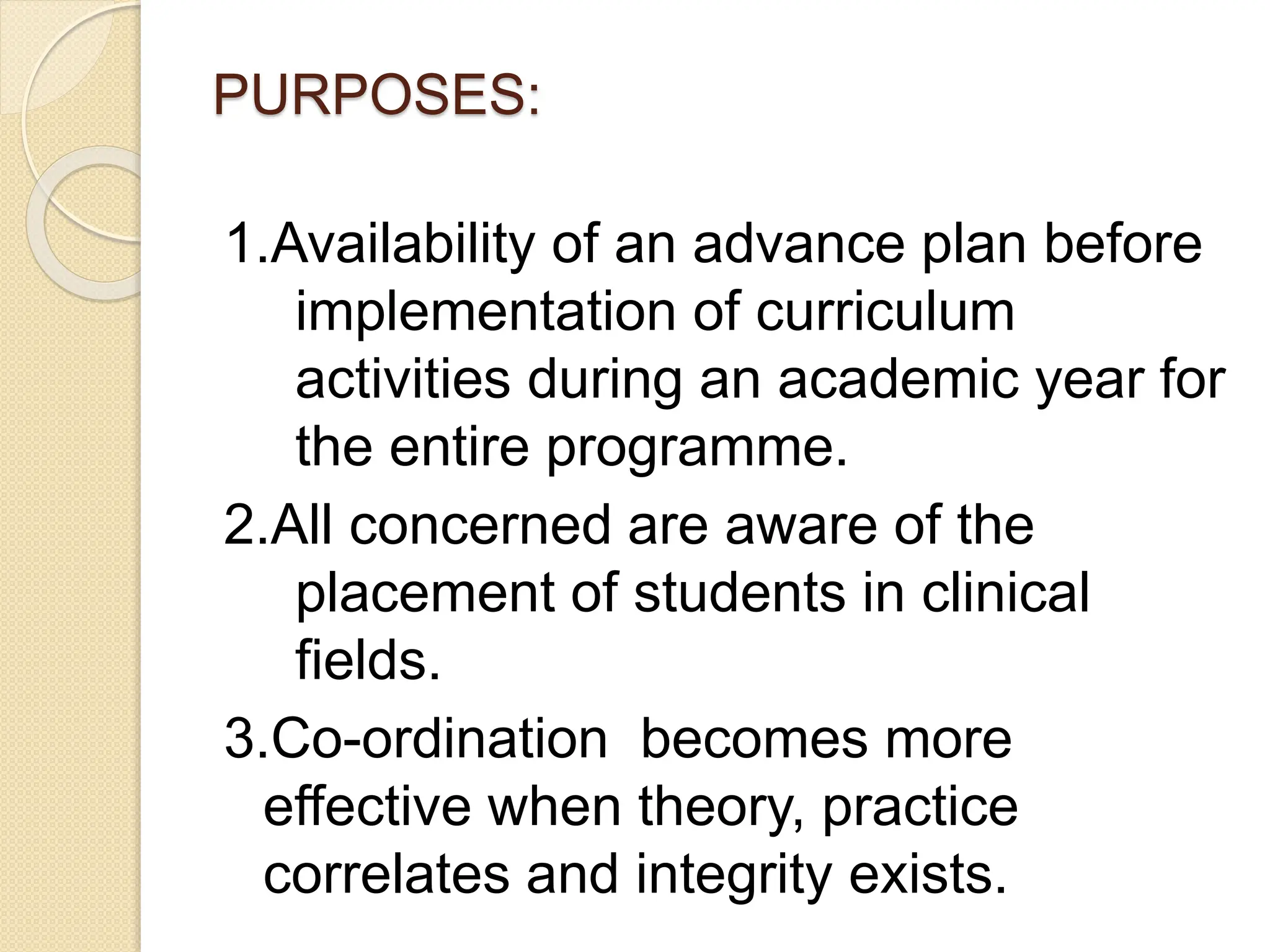 PURPOSES:
1.Availability of an advance plan before
implementation of curriculum
activities during an academic year for
the entire programme.
2.All concerned are aware of the
placement of students in clinical
fields.
3.Co-ordination becomes more
effective when theory, practice
correlates and integrity exists.
 