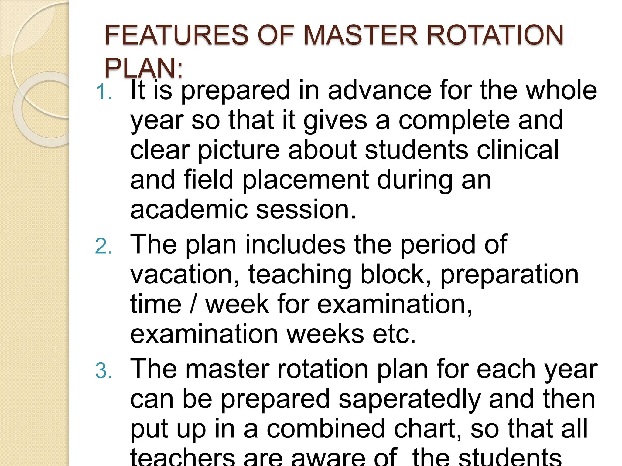 FEATURES OF MASTER ROTATION
PLAN:
1. It is prepared in advance for the whole
year so that it gives a complete and
clear picture about students clinical
and field placement during an
academic session.
2. The plan includes the period of
vacation, teaching block, preparation
time / week for examination,
examination weeks etc.
3. The master rotation plan for each year
can be prepared saperatedly and then
put up in a combined chart, so that all
 