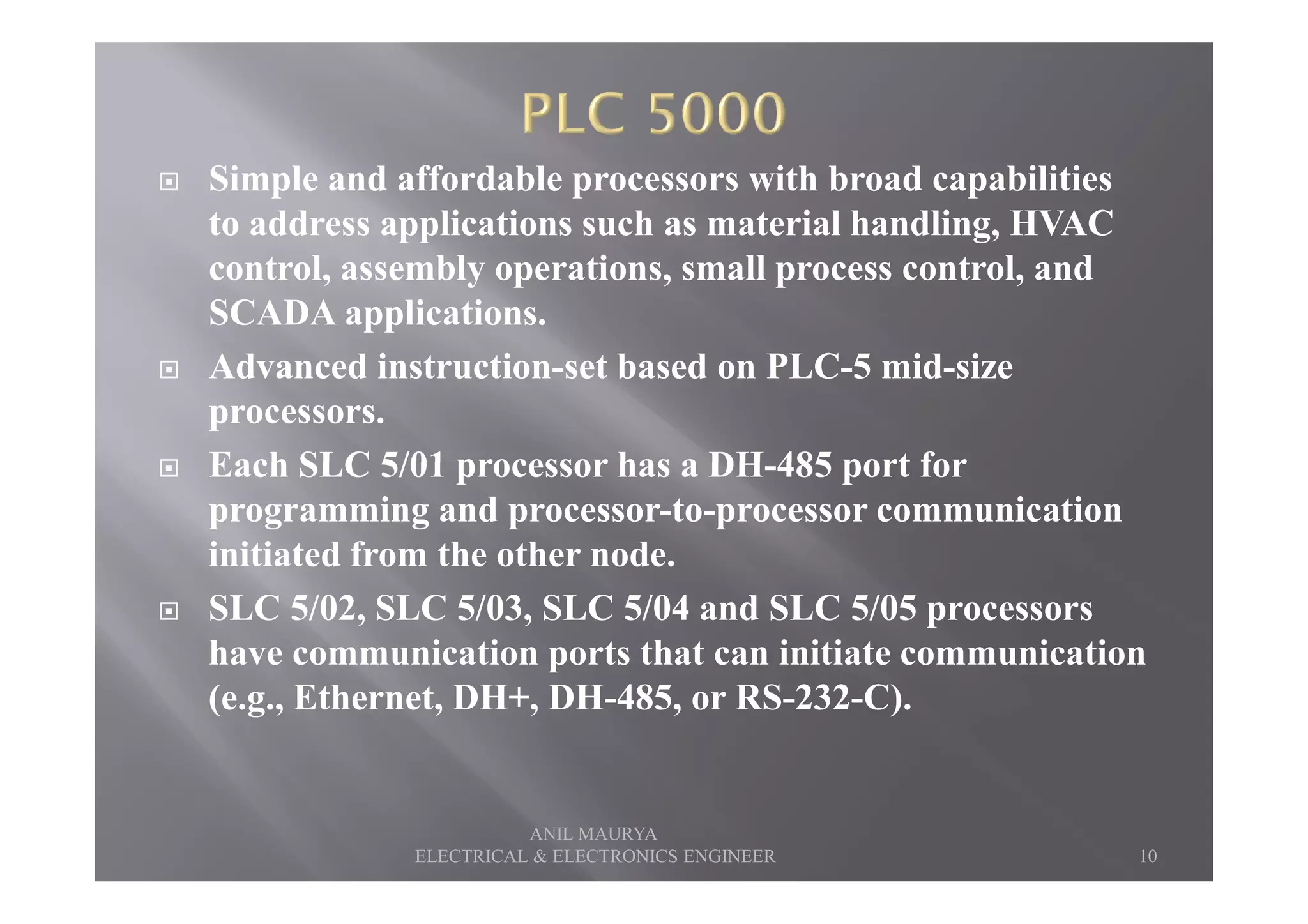 Simple and affordable processors with broad capabilities
to address applications such as material handling, HVAC
control, assembly operations, small process control, and
SCADA applications.
Advanced instruction-set based on PLC-5 mid-size
processors.
Each SLC 5/01 processor has a DH-485 port forEach SLC 5/01 processor has a DH-485 port for
programming and processor-to-processor communication
initiated from the other node.
SLC 5/02, SLC 5/03, SLC 5/04 and SLC 5/05 processors
have communication ports that can initiate communication
(e.g., Ethernet, DH+, DH-485, or RS-232-C).
10
ANIL MAURYA
ELECTRICAL & ELECTRONICS ENGINEER
 
