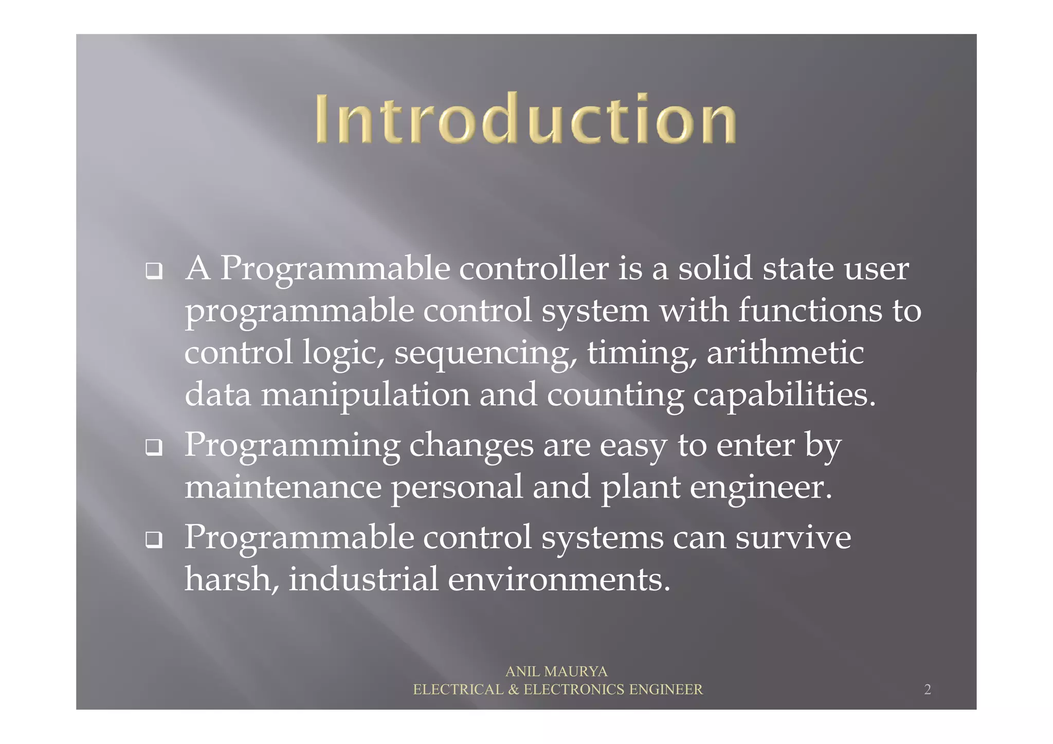 A Programmable controller is a solid state user
programmable control system with functions to
control logic, sequencing, timing, arithmetic
data manipulation and counting capabilities.
control logic, sequencing, timing, arithmetic
data manipulation and counting capabilities.
Programming changes are easy to enter by
maintenance personal and plant engineer.
Programmable control systems can survive
harsh, industrial environments.
2
ANIL MAURYA
ELECTRICAL & ELECTRONICS ENGINEER
 
