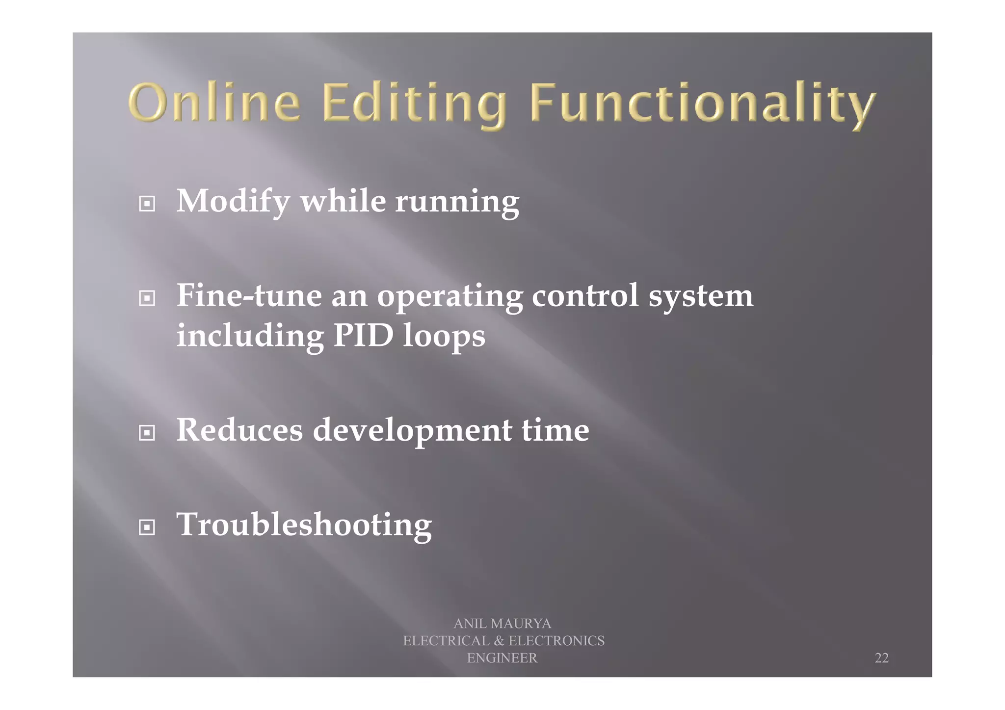 Modify while running
Fine-tune an operating control system
including PID loops
Reduces development time
Troubleshooting
22
ANIL MAURYA
ELECTRICAL & ELECTRONICS
ENGINEER
 