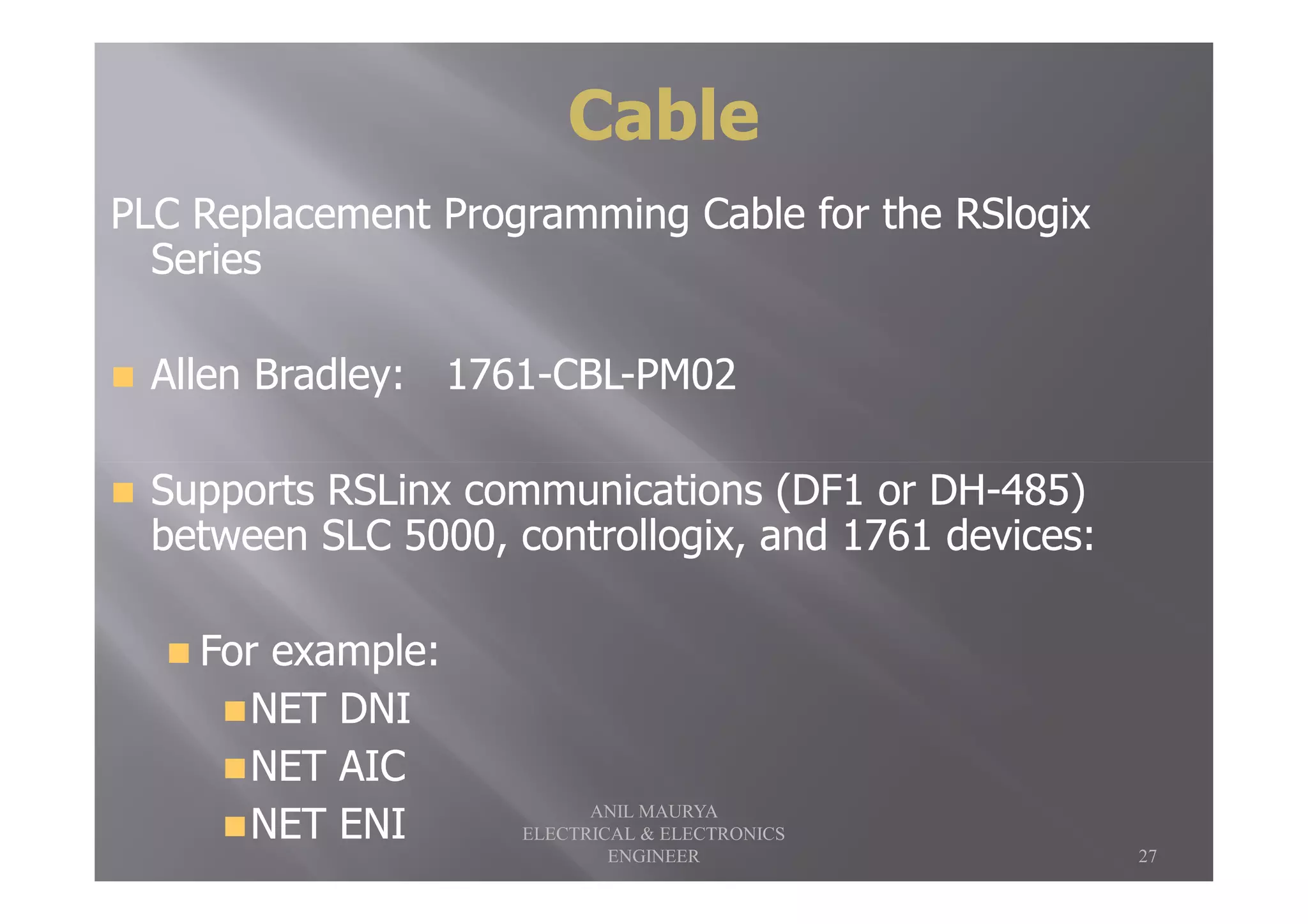 PLC Replacement Programming Cable for the RSlogixPLC Replacement Programming Cable for the RSlogix
SeriesSeries
Allen Bradley:Allen Bradley: 17611761--CBLCBL--PM02PM02
CableCable
Supports RSLinx communications (DF1 or DHSupports RSLinx communications (DF1 or DH--485)485)
between SLC 5000, controllogix, and 1761 devices:between SLC 5000, controllogix, and 1761 devices:
For example:For example:
NET DNINET DNI
NET AICNET AIC
NET ENINET ENI
27
ANIL MAURYA
ELECTRICAL & ELECTRONICS
ENGINEER
 