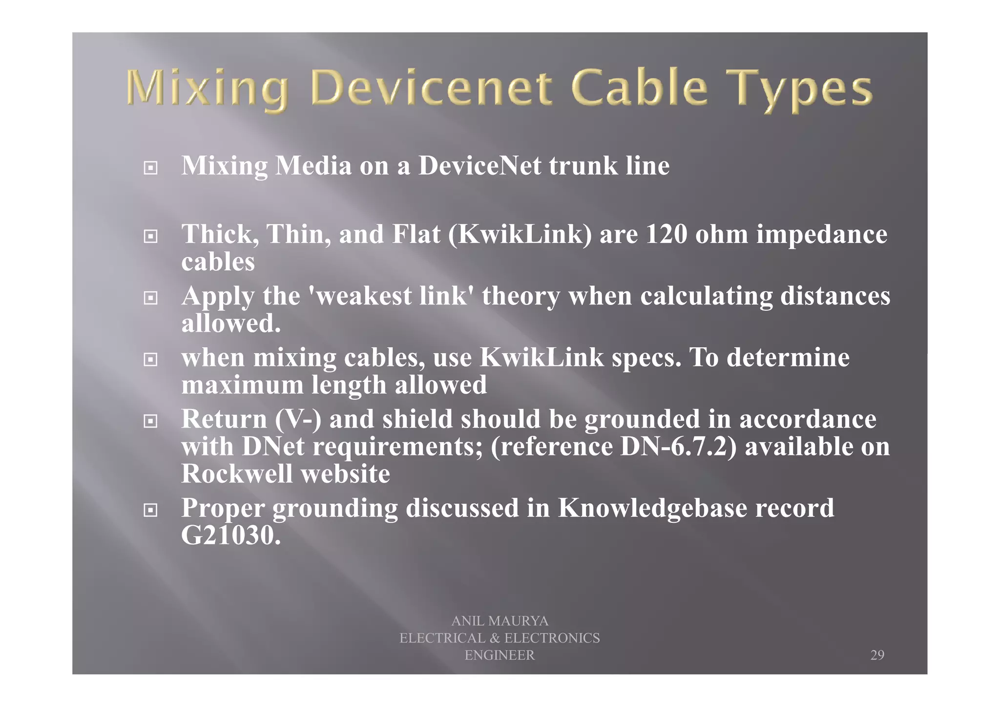 Mixing Media on a DeviceNet trunk line
Thick, Thin, and Flat (KwikLink) are 120 ohm impedance
cables
Apply the 'weakest link' theory when calculating distances
allowed.
when mixing cables, use KwikLink specs. To determinewhen mixing cables, use KwikLink specs. To determine
maximum length allowed
Return (V-) and shield should be grounded in accordance
with DNet requirements; (reference DN-6.7.2) available on
Rockwell website
Proper grounding discussed in Knowledgebase record
G21030.
29
ANIL MAURYA
ELECTRICAL & ELECTRONICS
ENGINEER
 