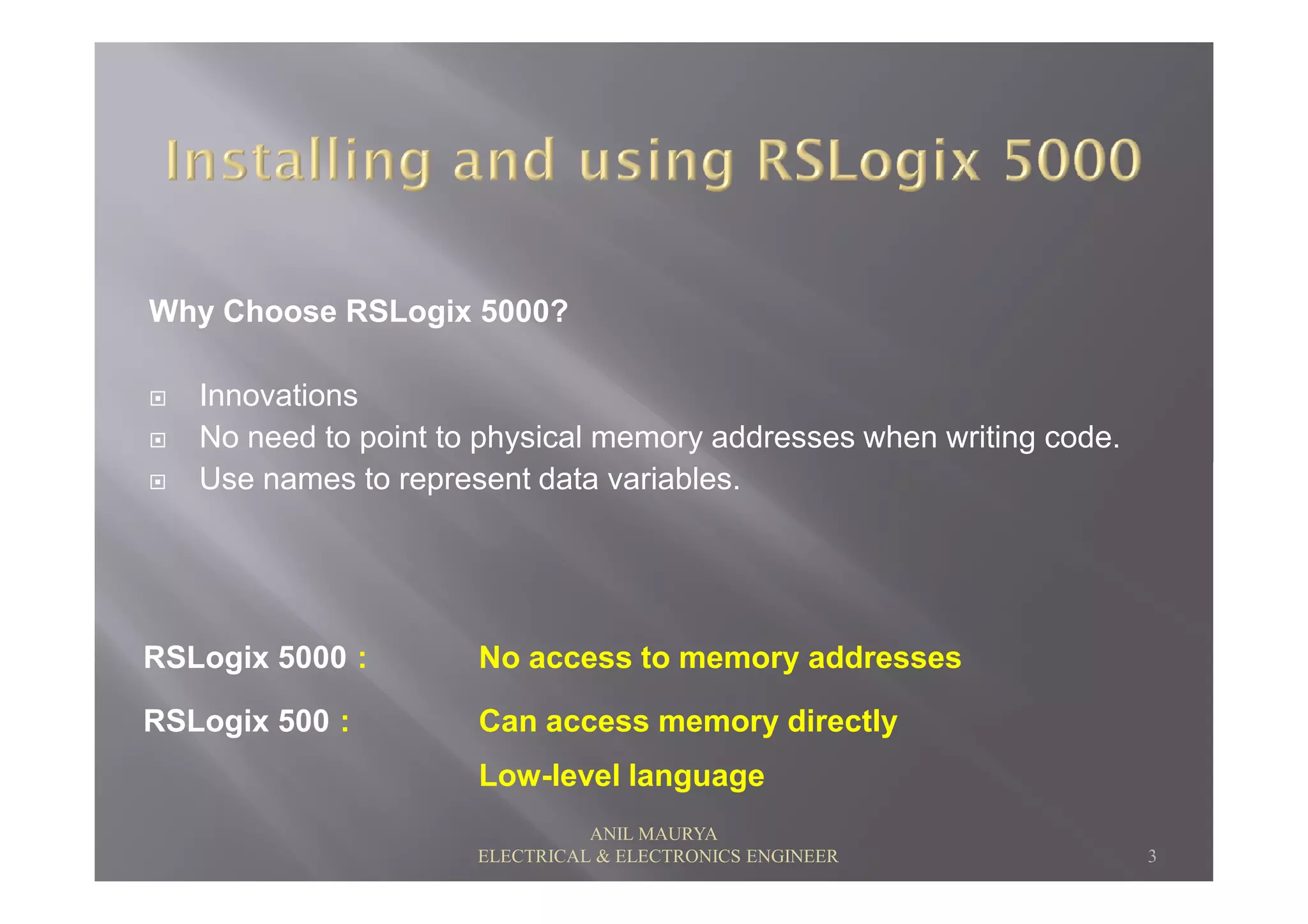 Why Choose RSLogix 5000?
Innovations
No need to point to physical memory addresses when writing code.
Use names to represent data variables.Use names to represent data variables.
RSLogix 5000 : No access to memory addresses
RSLogix 500 : Can access memory directly
Low-level language
3
ANIL MAURYA
ELECTRICAL & ELECTRONICS ENGINEER
 