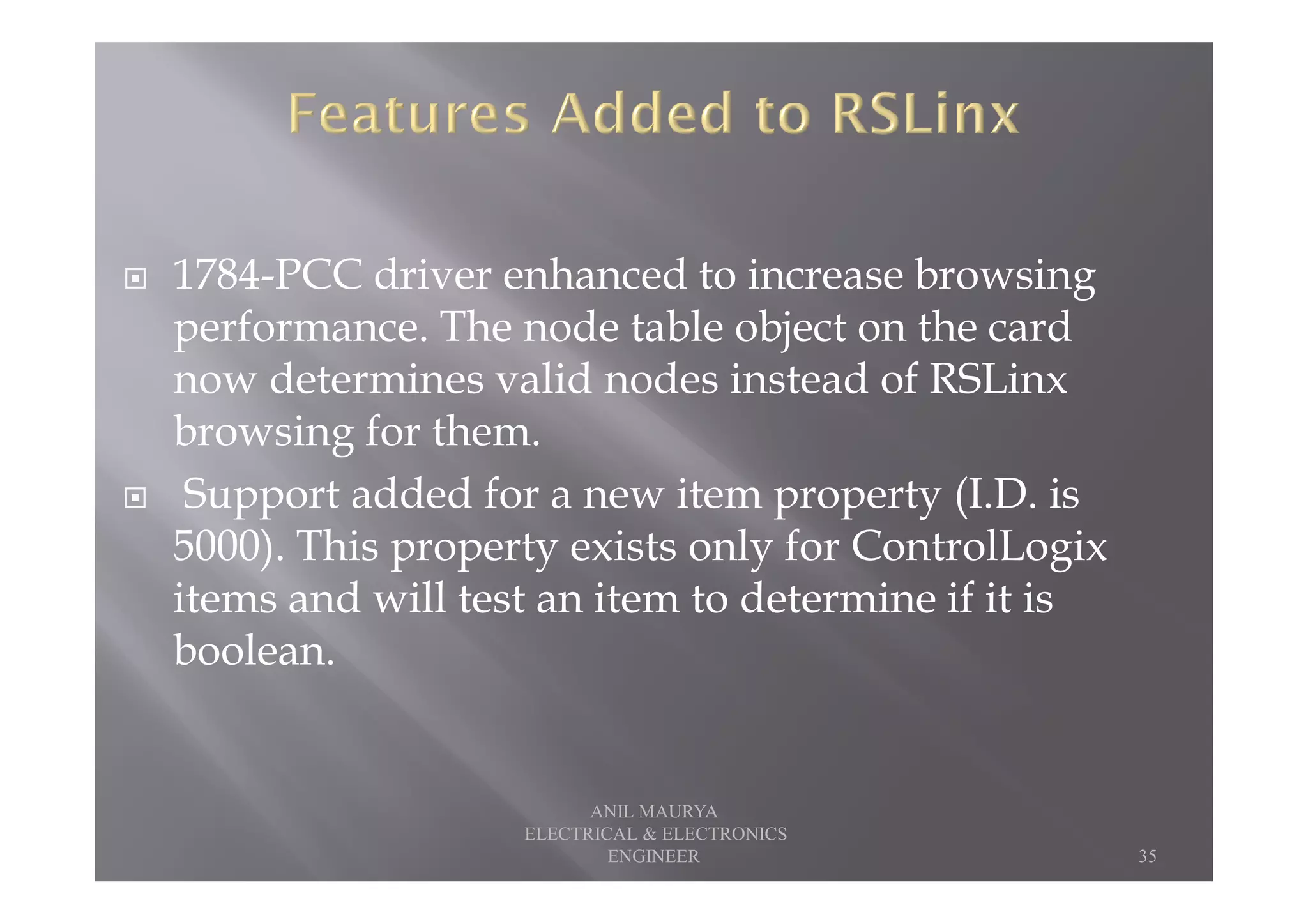 1784-PCC driver enhanced to increase browsing
performance. The node table object on the card
now determines valid nodes instead of RSLinx
browsing for them.
Support added for a new item property (I.D. is
5000). This property exists only for ControlLogix
items and will test an item to determine if it is
boolean.
35
ANIL MAURYA
ELECTRICAL & ELECTRONICS
ENGINEER
 
