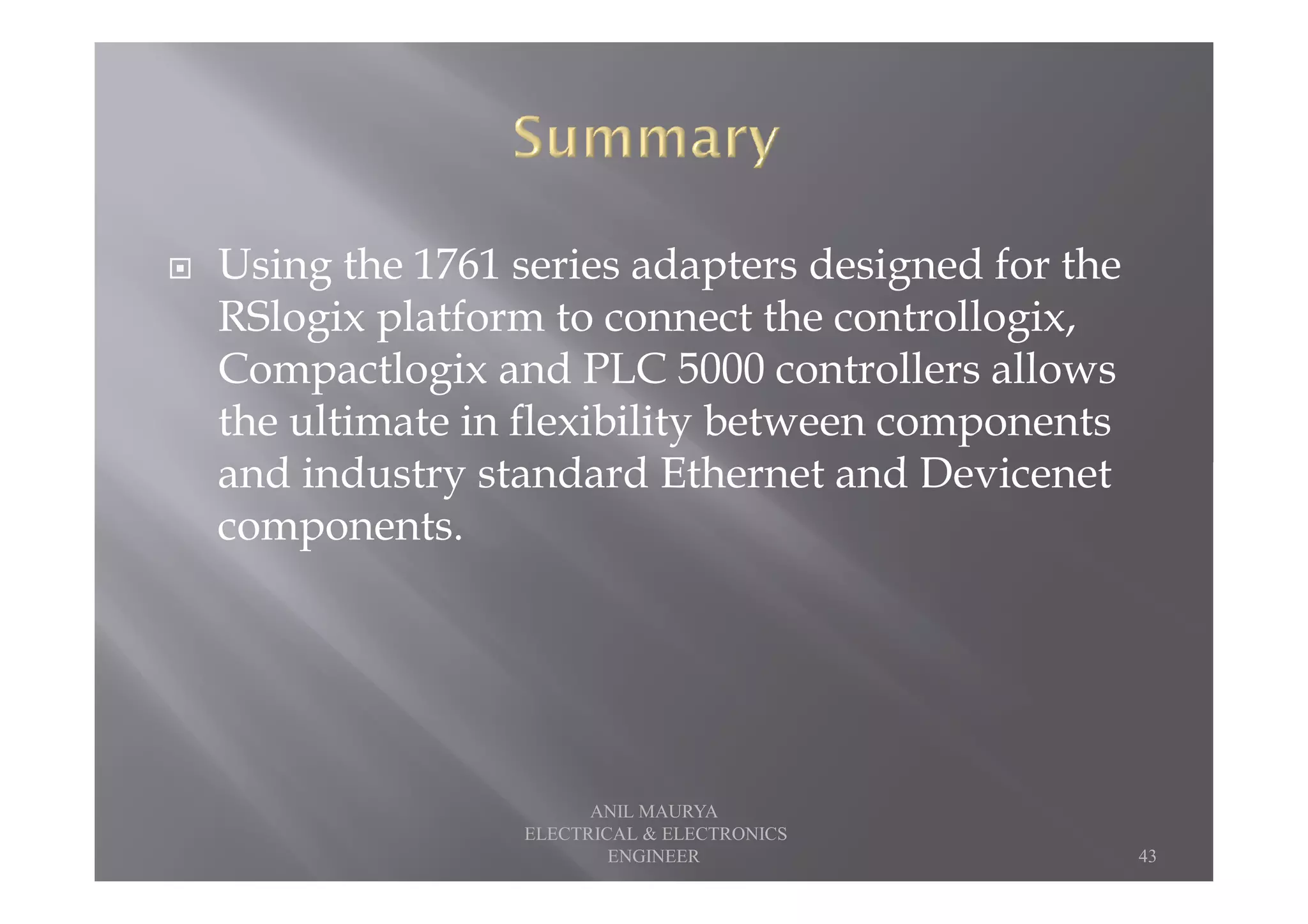 Using the 1761 series adapters designed for the
RSlogix platform to connect the controllogix,
Compactlogix and PLC 5000 controllers allows
the ultimate in flexibility between components
and industry standard Ethernet and Devicenetand industry standard Ethernet and Devicenet
components.
43
ANIL MAURYA
ELECTRICAL & ELECTRONICS
ENGINEER
 