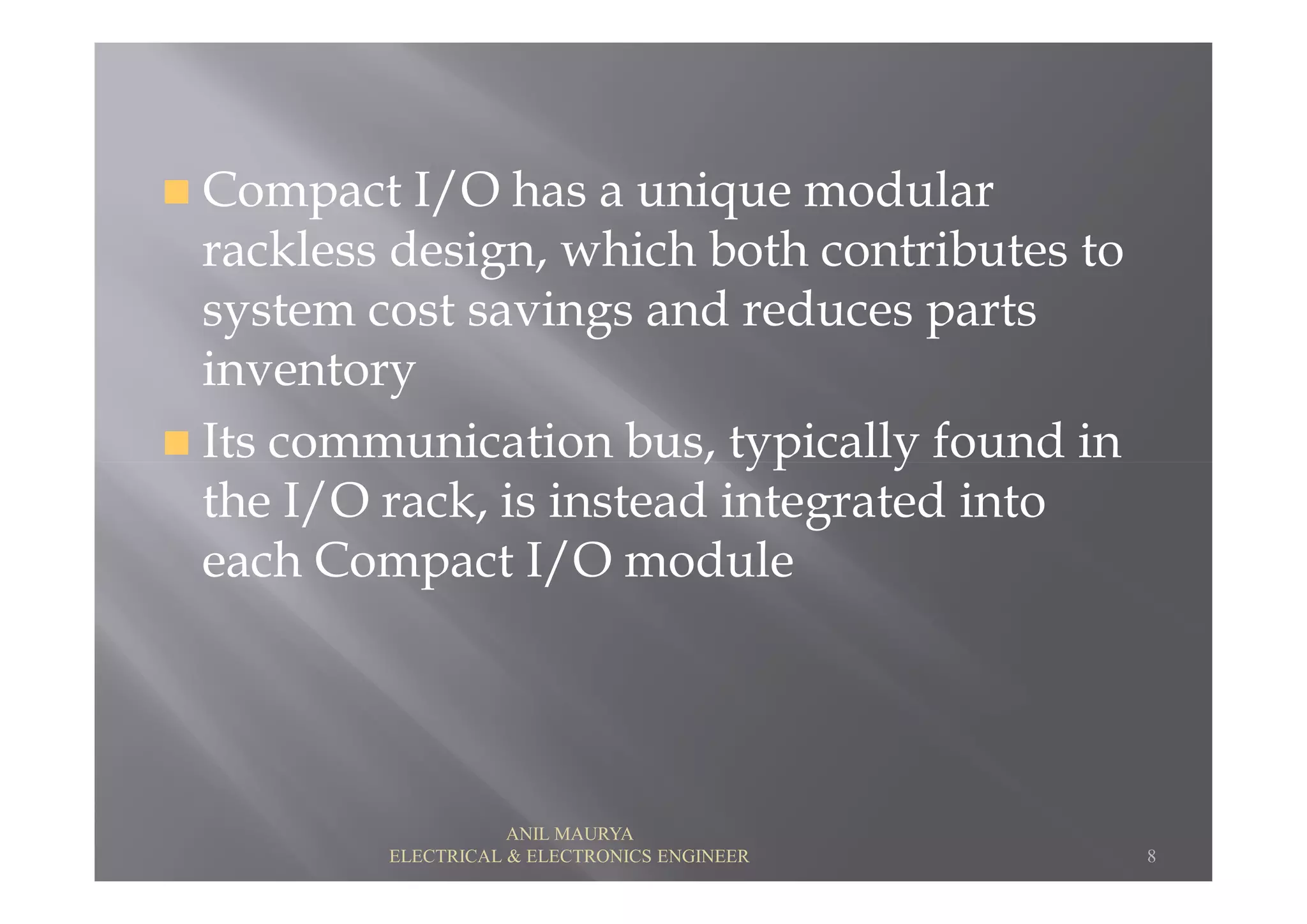 Compact I/O has a unique modular
rackless design, which both contributes to
system cost savings and reduces parts
inventory
Its communication bus, typically found inIts communication bus, typically found in
the I/O rack, is instead integrated into
each Compact I/O module
8
ANIL MAURYA
ELECTRICAL & ELECTRONICS ENGINEER
 