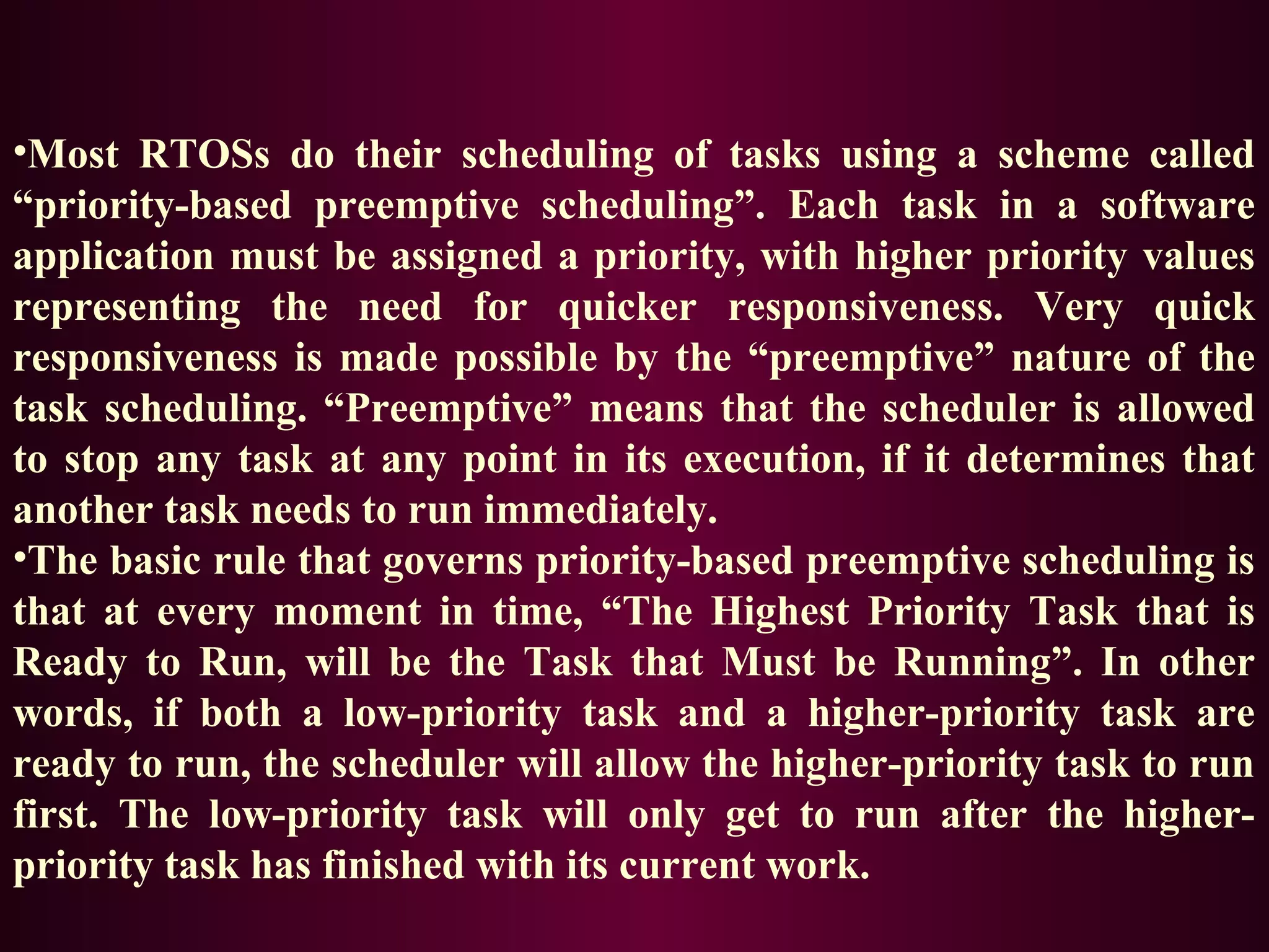 •Most RTOSs do their scheduling of tasks using a scheme called
“priority-based preemptive scheduling”. Each task in a software
application must be assigned a priority, with higher priority values
representing the need for quicker responsiveness. Very quick
responsiveness is made possible by the “preemptive” nature of the
task scheduling. “Preemptive” means that the scheduler is allowed
to stop any task at any point in its execution, if it determines that
another task needs to run immediately.
•The basic rule that governs priority-based preemptive scheduling is
that at every moment in time, “The Highest Priority Task that is
Ready to Run, will be the Task that Must be Running”. In other
words, if both a low-priority task and a higher-priority task are
ready to run, the scheduler will allow the higher-priority task to run
first. The low-priority task will only get to run after the higherpriority task has finished with its current work.

 