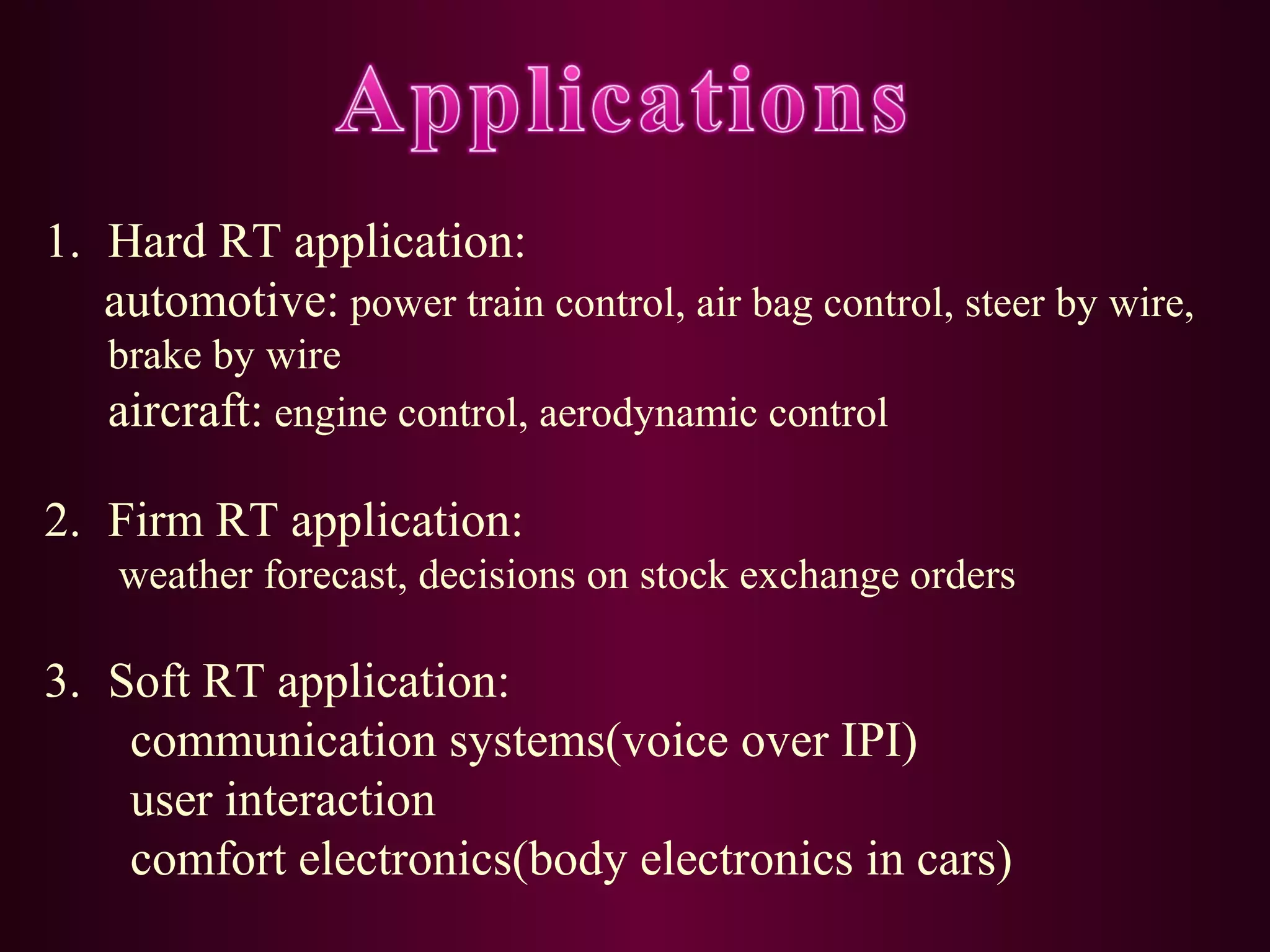 1. Hard RT application:
automotive: power train control, air bag control, steer by wire,
brake by wire
aircraft: engine control, aerodynamic control

2. Firm RT application:
weather forecast, decisions on stock exchange orders

3. Soft RT application:
communication systems(voice over IPI)
user interaction
comfort electronics(body electronics in cars)

 