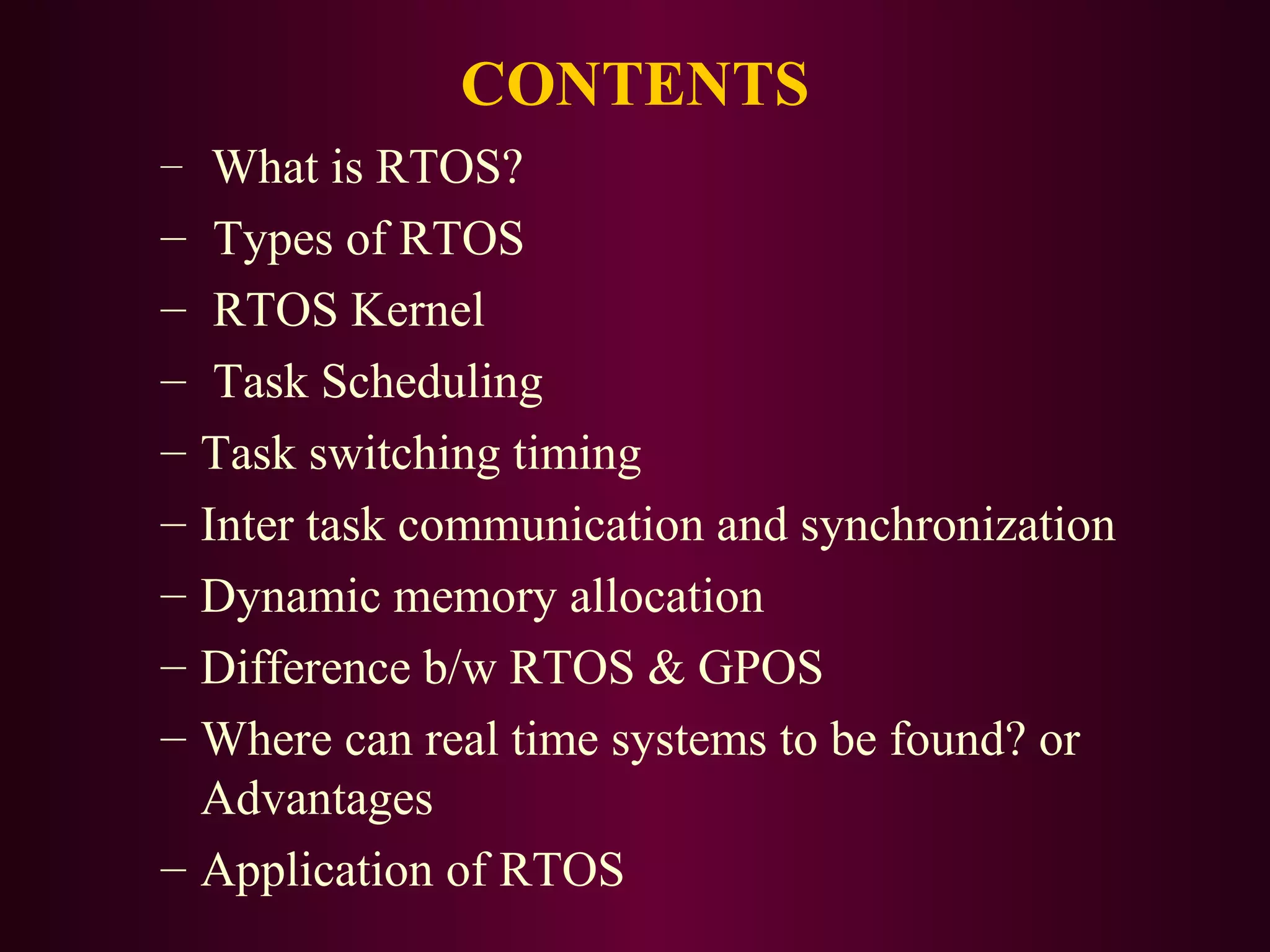 CONTENTS
– What is RTOS?

– Types of RTOS
– RTOS Kernel
– Task Scheduling
– Task switching timing
– Inter task communication and synchronization
– Dynamic memory allocation
– Difference b/w RTOS & GPOS
– Where can real time systems to be found? or
Advantages
– Application of RTOS

 