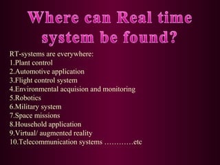 RT-systems are everywhere:
1.Plant control
2.Automotive application
3.Flight control system
4.Environmental acquision and monitoring
5.Robotics
6.Military system
7.Space missions
8.Household application
9.Virtual/ augmented reality
10.Telecommunication systems …………etc

 
