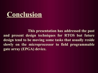 Conclusion
This presentation has addressed the past
and present design techniques for RTOS but future
design tend to be moving some tasks that usually reside
slowly on the microprocessor to field programmable
gate array (EPGA) device.

 