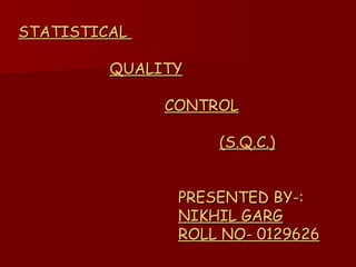 STATISTICAL    QUALITY   CONTROL   (S.Q.C.)   PRESENTED BY-:   NIKHIL GARG   ROLL NO- 0129626 