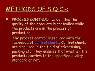 METHODS OF S.Q.C.-: PROCESS CONTROL-:  Under this the quality of the products is controlled while the products are in the process of production. The process control is secured with the   technique of   control charts .  Control charts   are also used in the field of advertising, packing etc. They ensures that whether the products confirm to the specified quality standard or not. 
