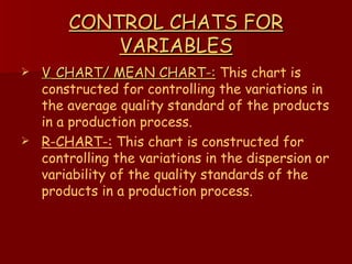 CONTROL CHATS FOR VARIABLES    CHART/ MEAN CHART-:   This chart is constructed for controlling the variations in the average quality standard of the products in a production process. R-CHART-:  This chart is constructed for controlling the variations in the dispersion or variability of the quality standards of the products in a production process. 