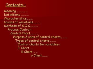 Contents-: Meaning……………. Definitions ………… Characteristics……… Causes of variations………. Methods of S.Q.C……….. Process Control-: Control Chart……….. Purpose & uses of control charts………. Types of control charts……… Control charts for variables-:   Chart…… R Chart …… σ   Chart……… 