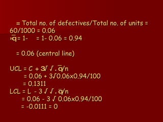   =  Total no. of defectives/Total no. of units = 60/1000 = 0.06 »q ̅   = 1-    = 1- 0.06 = 0.94     = 0.06 (central line) UCL =   + 3 √  . q ̅ /n   = 0.06 + 3√0.06x0.94/100   = 0.1311 LCL =    - 3   √  . q ̅/n   = 0.06 - 3   √  0.06x0.94/100   = -0.0111 = 0 