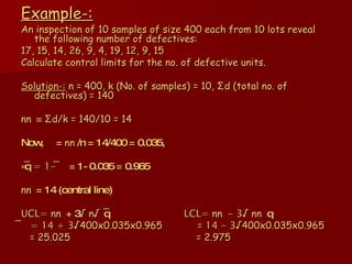 Example-: An inspection of 10 samples of size 400 each from 10 lots reveal the following number of defectives: 17, 15, 14, 26, 9, 4, 19, 12, 9, 15 Calculate control limits for the no. of defective units. Solution-:  n = 400, k (No. of samples) = 10,  Σ d (total no. of defectives) = 140 n  =  Σ d/k = 140/10 = 14 Now,  =  n /n = 14/400 = 0.035, »q ̅ = 1-   = 1- 0.035 = 0.965 n  = 14 (central line) UCL=  n  + 3 √ n  q ̅  LCL=  n   - 3 √  n    q ̅  = 14 + 3 √400x0.035x0.965  =  14 - 3 √400x0.035x0.965  = 25.025  = 2.975 