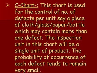 C-Chart-:  This chart is used for the control of no. of defects per unit say a piece of cloth/glass/paper/bottle which may contain more than one defect. The inspection unit in this chart will be a single unit of product. The probability of occurrence of each defect tends to remain very small. 