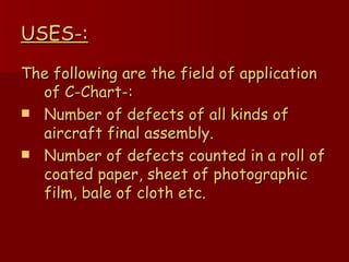 USES-: The following are the field of application of C-Chart-: Number of defects of all kinds of aircraft final assembly. Number of defects counted in a roll of coated paper, sheet of photographic film, bale of cloth etc. 