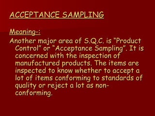 ACCEPTANCE SAMPLING Meaning-: Another major area of S.Q.C. is “Product Control” or “Acceptance Sampling”. It is concerned with the inspection of manufactured products. The items are inspected to know whether to accept a lot of items conforming to standards of quality or reject a lot as non- conforming. 
