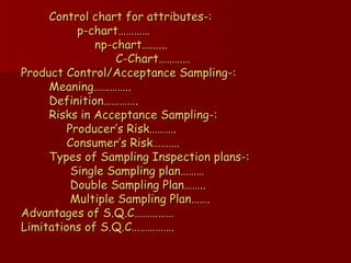 Control chart for attributes-:   p-chart…………   np-chart…......   C-Chart…………  Product Control/Acceptance Sampling-:   Meaning…………..   Definition………….   Risks in Acceptance Sampling-:   Producer’s Risk……….   Consumer’s Risk……….   Types of Sampling Inspection plans-:   Single Sampling plan………   Double Sampling Plan……..   Multiple Sampling Plan…….  Advantages of S.Q.C…………… Limitations of S.Q.C……………. 