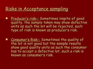 Risks in Acceptance sampling Producer’s risk-:  Sometimes inspite of good quality, the sample taken may show defective units as such the lot will be rejected, such type of risk is known as producer’s risk. Consumer’s Risk-:  Sometimes the quality of the lot is not good but the sample results show good quality units as such the consumer has to accept a defective lot, such a risk is known as consumer’s risk. 