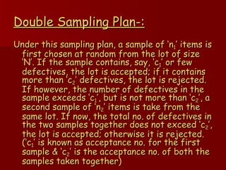 Double Sampling Plan-: Under this sampling plan, a sample of ‘n 1 ’ items is first chosen at random from the lot of size ‘N’. If the sample contains, say, ‘c 1 ’ or few defectives, the lot is accepted; if it contains more than ‘c 2 ’ defectives, the lot is rejected. If however, the number of defectives in the sample exceeds ‘c 1 ’, but is not more than ‘c 2 ’, a second sample of ‘n 2 ’ items is take from the same lot. If now, the total no. of defectives in the two samples together does not exceed ‘c 2 ’, the lot is accepted; otherwise it is rejected. (‘c 1 ’ is known as acceptance no. for the first sample & ‘c 2 ’ is the acceptance no. of both the samples taken together) 