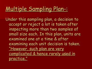 Multiple Sampling Plan-: Under this sampling plan, a decision to accept or reject a lot is taken after inspecting more than two samples of small size each. In this plan, units are examined one at a time & after examining each unit decision is taken.  “However, such plan are very complicated & hence rarely used in practice.” 