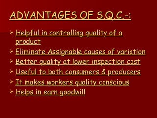 ADVANTAGES OF S.Q.C.-: Helpful in controlling quality of a product Eliminate Assignable causes of variation Better quality at lower inspection cost Useful to both consumers & producers It makes workers quality conscious Helps in earn goodwill 