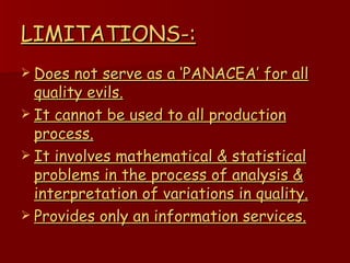 LIMITATIONS-: Does not serve as a ‘PANACEA’ for all quality evils. It cannot be used to all production process. It involves mathematical & statistical problems in the process of analysis & interpretation of variations in quality. Provides only an information services. 