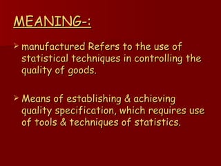 MEANING-: manufactured Refers to the use of statistical techniques in controlling the quality of goods. Means of establishing & achieving quality specification, which requires use of tools & techniques of statistics. 