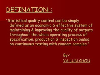 DEFINATION-: “ Statistical quality control can be simply defined as an economic & effective system of maintaining & improving the quality of outputs throughout the whole operating process of specification, production & inspection based on continuous testing with random samples.” By-: YA LUN CHOU 