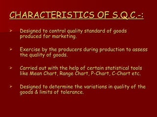 CHARACTERISTICS OF S.Q.C.-: Designed to control quality standard of goods produced for marketing. Exercise by the producers during production to assess the quality of goods. Carried out with the help of certain statistical tools like Mean Chart, Range Chart, P-Chart, C-Chart etc. Designed to determine the variations in quality of the goods & limits of tolerance. 