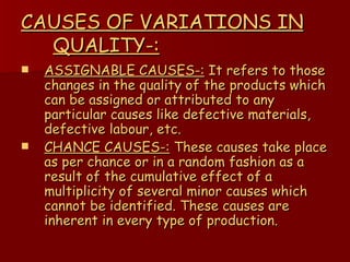 CAUSES OF VARIATIONS IN QUALITY-: ASSIGNABLE CAUSES-:  It refers to those changes in the quality of the products which can be assigned or attributed to any particular causes like defective materials, defective labour, etc. CHANCE CAUSES-:  These causes take place as per chance or in a random fashion as a result of the cumulative effect of a multiplicity of several minor causes which cannot be identified. These causes are inherent in every type of production. 