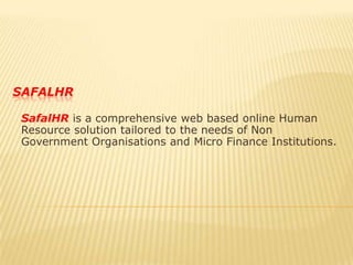 safalhr SafalHR is a comprehensive web based online Human Resource solution tailored to the needs of Non Government Organisations and Micro Finance Institutions. 