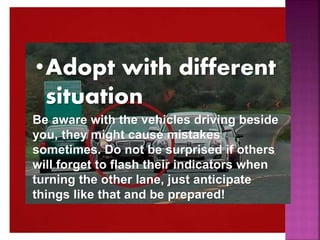•Adopt with different
situation
Be aware with the vehicles driving beside
you, they might cause mistakes
sometimes. Do not be surprised if others
will forget to flash their indicators when
turning the other lane, just anticipate
things like that and be prepared!
 