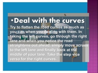 •Deal with the curves
Try to flatten the road curves as much as
you can when you dealing with them. In
taking the left curves, go through the right
lane and when you notice the road
straightens out ahead, simply move across
to the left lane and finally back at the
middle of your lane. Take the step vice
versa for the right curves.
 
