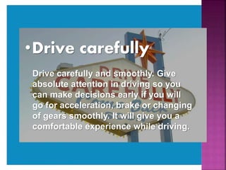 •Drive carefully
Drive carefully and smoothly. Give
absolute attention in driving so you
can make decisions early if you will
go for acceleration, brake or changing
of gears smoothly. It will give you a
comfortable experience while driving.
 