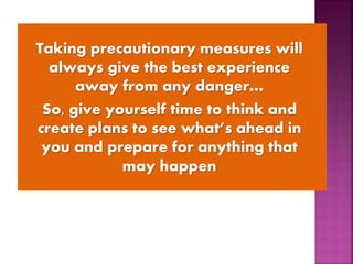 Taking precautionary measures will
always give the best experience
away from any danger…
So, give yourself time to think and
create plans to see what’s ahead in
you and prepare for anything that
may happen
 