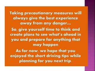 Taking precautionary measures will
always give the best experience
away from any danger…
So, give yourself time to think and
create plans to see what’s ahead in
you and prepare for anything that
may happen
As for now, we hope that you
enjoyed the short driving tips while
planning for you next trip.
 