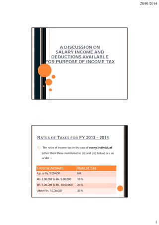 28/01/2014

A DISCUSSION ON
SALARY INCOME AND
DEDUCTIONS AVAILABLE
FOR PURPOSE OF INCOME TAX

RATES OF TAXES FOR FY 2013 – 2014
1.) The rates of income-tax in the case of every individual
(other than those mentioned in (ii) and (iii) below) are as
under :-

Income Amount

Rate of Tax

Up to Rs. 2,00,000

Nil.

Rs. 2,00,001 to Rs. 5,00,000

10 %

Rs. 5,00,001 to Rs. 10,00,000

20 %

Above Rs. 10,00,000

30 %

1

 