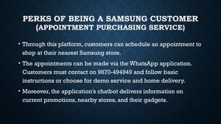 PERKS OF BEING A SAMSUNG CUSTOMER
(APPOINTMENT PURCHASING SERVICE)
• Through this platform, customers can schedule an appointment to
shop at their nearest Samsung store.
• The appointments can be made via the WhatsApp application.
Customers must contact on 9870-494949 and follow basic
instructions or choose for demo service and home delivery.
• Moreover, the application’s chatbot delivers information on
current promotions, nearby stores, and their gadgets.
 