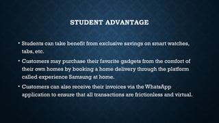 STUDENT ADVANTAGE
• Students can take benefit from exclusive savings on smart watches,
tabs, etc.
• Customers may purchase their favorite gadgets from the comfort of
their own homes by booking a home delivery through the platform
called experience Samsung at home.
• Customers can also receive their invoices via the WhatsApp
application to ensure that all transactions are frictionless and virtual.
 